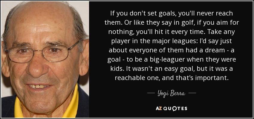 If you don't set goals, you'll never reach them. Or like they say in golf, if you aim for nothing, you'll hit it every time. Take any player in the major leagues: I'd say just about everyone of them had a dream - a goal - to be a big-leaguer when they were kids. It wasn't an easy goal, but it was a reachable one, and that's important. - Yogi Berra