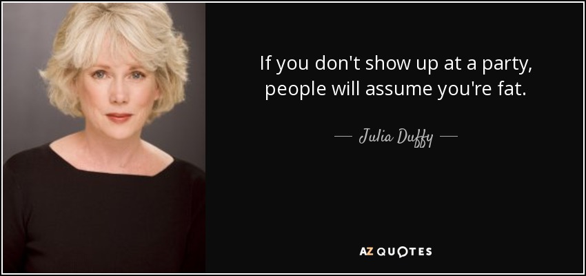 If you don't show up at a party, people will assume you're fat. - Julia Duffy