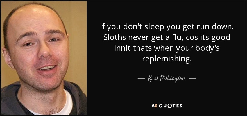 If you don't sleep you get run down. Sloths never get a flu, cos its good innit thats when your body's replemishing. - Karl Pilkington