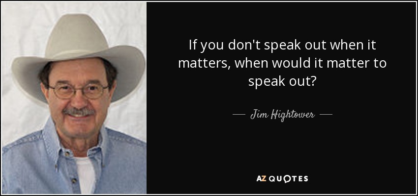 If you don't speak out when it matters, when would it matter to speak out? - Jim Hightower