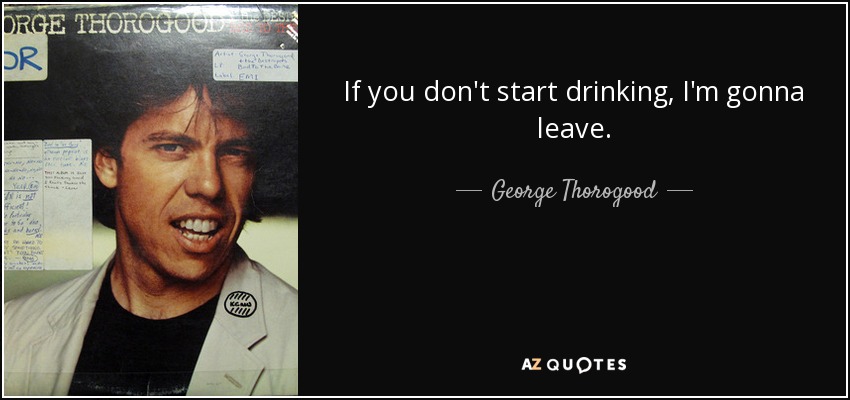 If you don't start drinking, I'm gonna leave. - George Thorogood