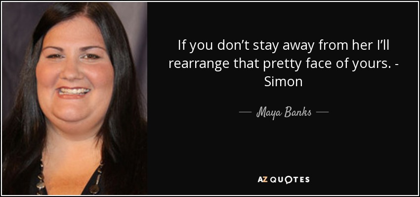 If you don’t stay away from her I’ll rearrange that pretty face of yours. - Simon - Maya Banks
