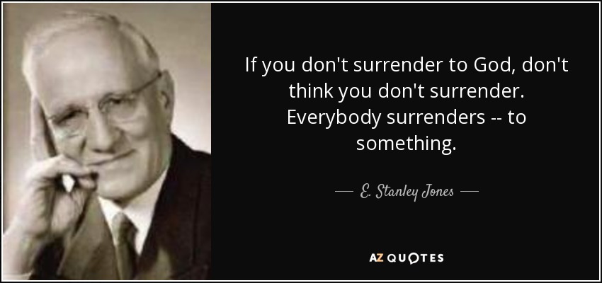 If you don't surrender to God, don't think you don't surrender. Everybody surrenders -- to something. - E. Stanley Jones