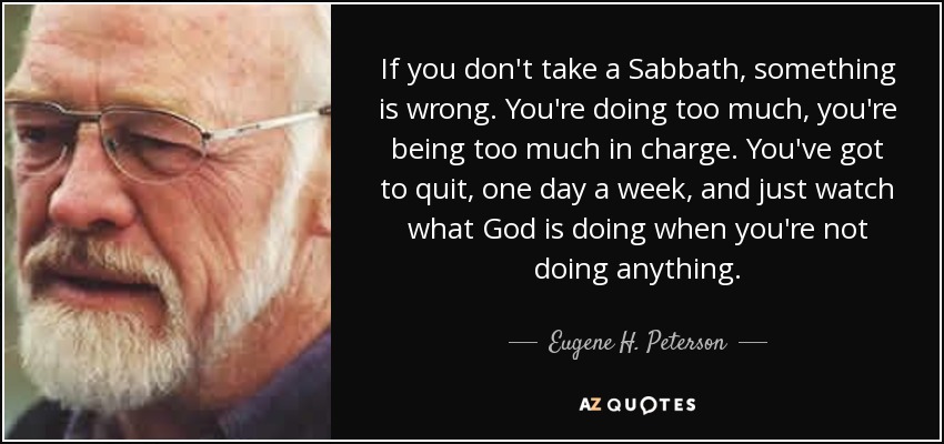 If you don't take a Sabbath, something is wrong. You're doing too much, you're being too much in charge. You've got to quit, one day a week, and just watch what God is doing when you're not doing anything. - Eugene H. Peterson