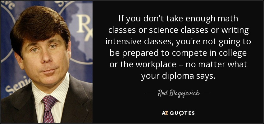 If you don't take enough math classes or science classes or writing intensive classes, you're not going to be prepared to compete in college or the workplace -- no matter what your diploma says. - Rod Blagojevich