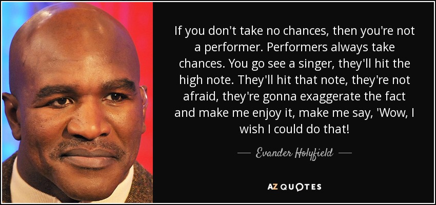 If you don't take no chances, then you're not a performer. Performers always take chances. You go see a singer, they'll hit the high note. They'll hit that note, they're not afraid, they're gonna exaggerate the fact and make me enjoy it, make me say, 'Wow, I wish I could do that! - Evander Holyfield