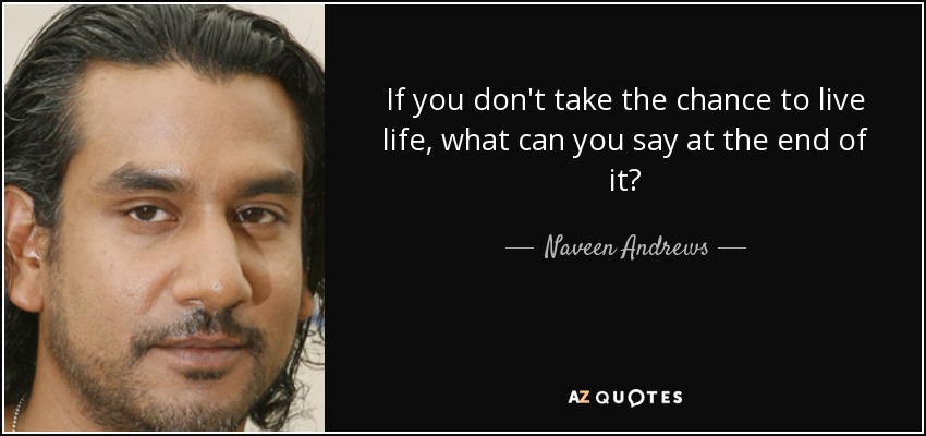 If you don't take the chance to live life, what can you say at the end of it? - Naveen Andrews