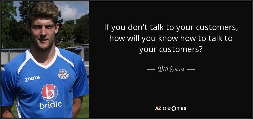If you don't talk to your customers, how will you know how to talk to your customers? - Will Evans
