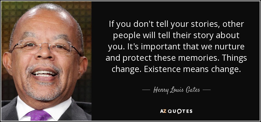 If you don't tell your stories, other people will tell their story about you. It's important that we nurture and protect these memories. Things change. Existence means change. - Henry Louis Gates