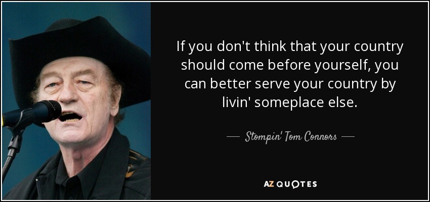 If you don't think that your country should come before yourself, you can better serve your country by livin' someplace else. - Stompin' Tom Connors