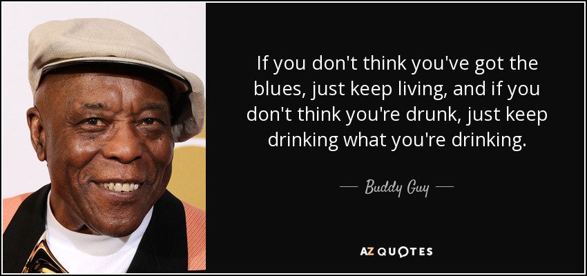 If you don't think you've got the blues, just keep living, and if you don't think you're drunk, just keep drinking what you're drinking. - Buddy Guy