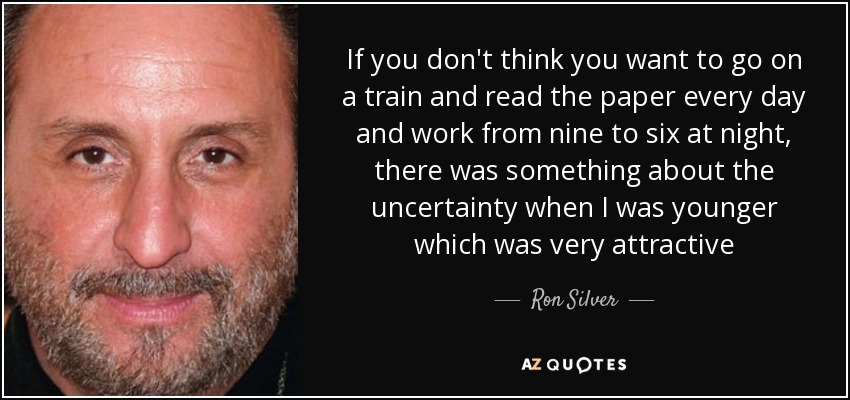 If you don't think you want to go on a train and read the paper every day and work from nine to six at night, there was something about the uncertainty when I was younger which was very attractive - Ron Silver