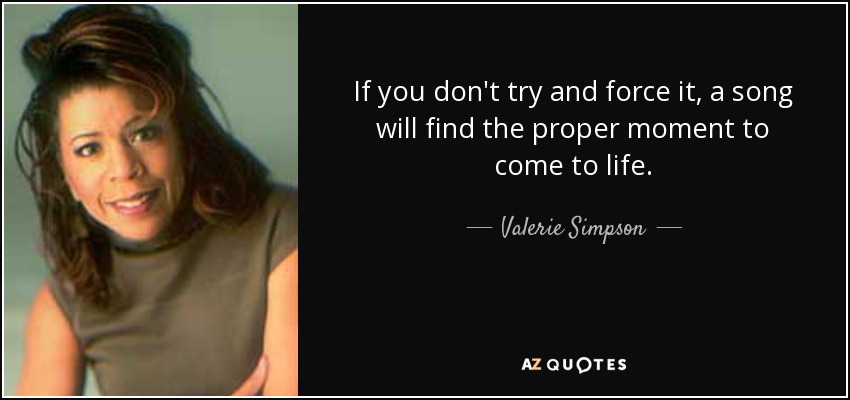 If you don't try and force it, a song will find the proper moment to come to life. - Valerie Simpson