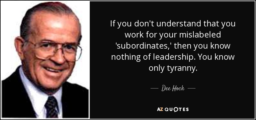 If you don't understand that you work for your mislabeled 'subordinates,' then you know nothing of leadership. You know only tyranny. - Dee Hock