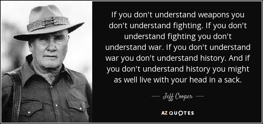If you don't understand weapons you don't understand fighting. If you don't understand fighting you don't understand war. If you don't understand war you don't understand history. And if you don't understand history you might as well live with your head in a sack. - Jeff Cooper