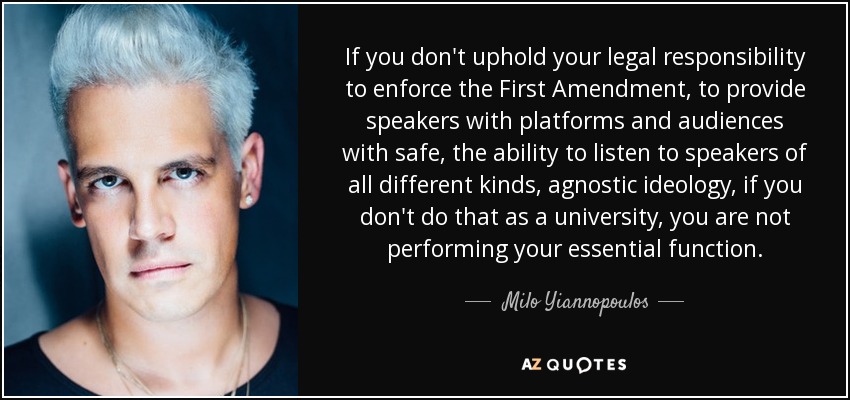 If you don't uphold your legal responsibility to enforce the First Amendment, to provide speakers with platforms and audiences with safe, the ability to listen to speakers of all different kinds, agnostic ideology, if you don't do that as a university, you are not performing your essential function. - Milo Yiannopoulos
