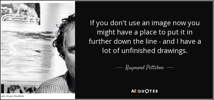 If you don't use an image now you might have a place to put it in further down the line - and I have a lot of unfinished drawings. - Raymond Pettibon