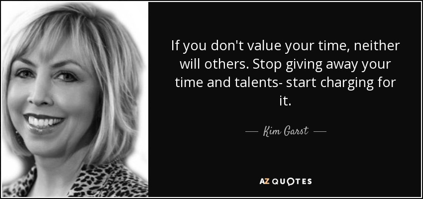 If you don't value your time, neither will others. Stop giving away your time and talents- start charging for it. - Kim Garst