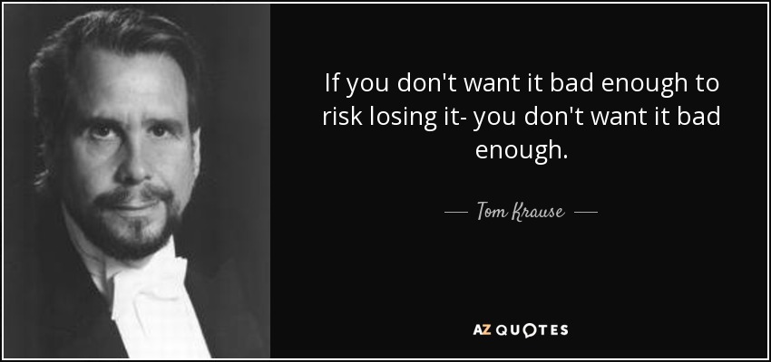 If you don't want it bad enough to risk losing it- you don't want it bad enough. - Tom Krause