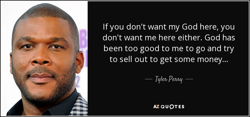 If you don't want my God here, you don't want me here either. God has been too good to me to go and try to sell out to get some money... - Tyler Perry