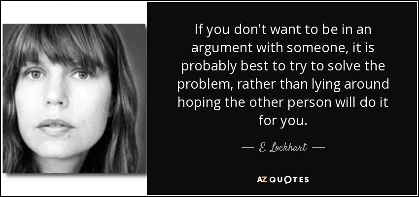 If you don't want to be in an argument with someone, it is probably best to try to solve the problem, rather than lying around hoping the other person will do it for you. - E. Lockhart