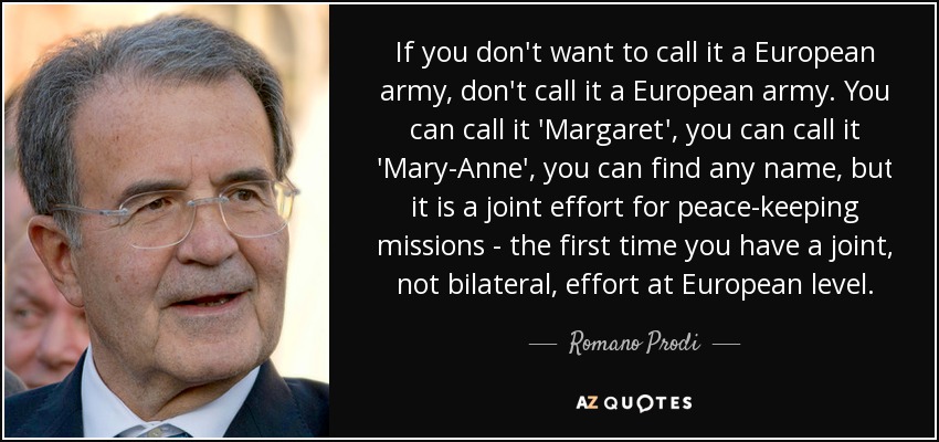 If you don't want to call it a European army, don't call it a European army. You can call it 'Margaret', you can call it 'Mary-Anne', you can find any name, but it is a joint effort for peace-keeping missions - the first time you have a joint, not bilateral, effort at European level. - Romano Prodi