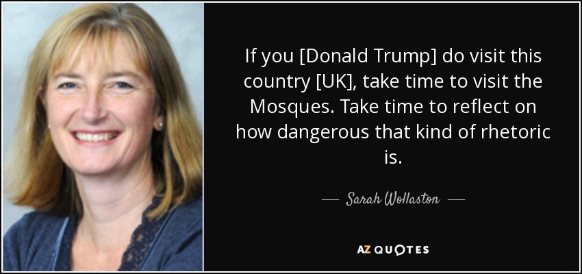 If you [Donald Trump] do visit this country [UK], take time to visit the Mosques. Take time to reflect on how dangerous that kind of rhetoric is. - Sarah Wollaston