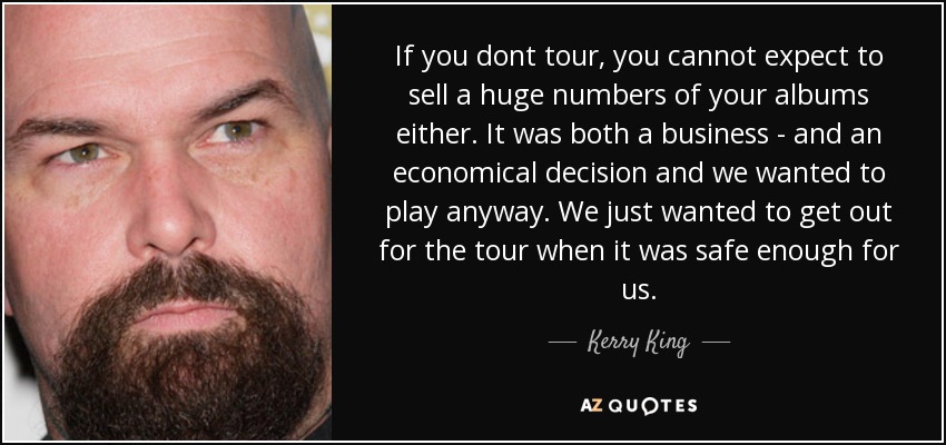 If you dont tour, you cannot expect to sell a huge numbers of your albums either. It was both a business - and an economical decision and we wanted to play anyway. We just wanted to get out for the tour when it was safe enough for us. - Kerry King