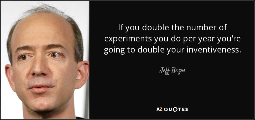 If you double the number of experiments you do per year you're going to double your inventiveness. - Jeff Bezos