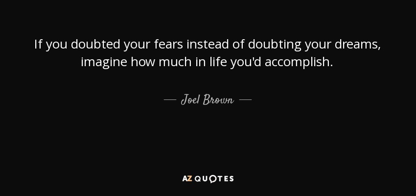 If you doubted your fears instead of doubting your dreams, imagine how much in life you'd accomplish. - Joel Brown