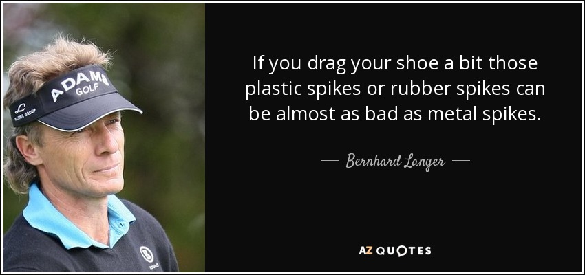 If you drag your shoe a bit those plastic spikes or rubber spikes can be almost as bad as metal spikes. - Bernhard Langer