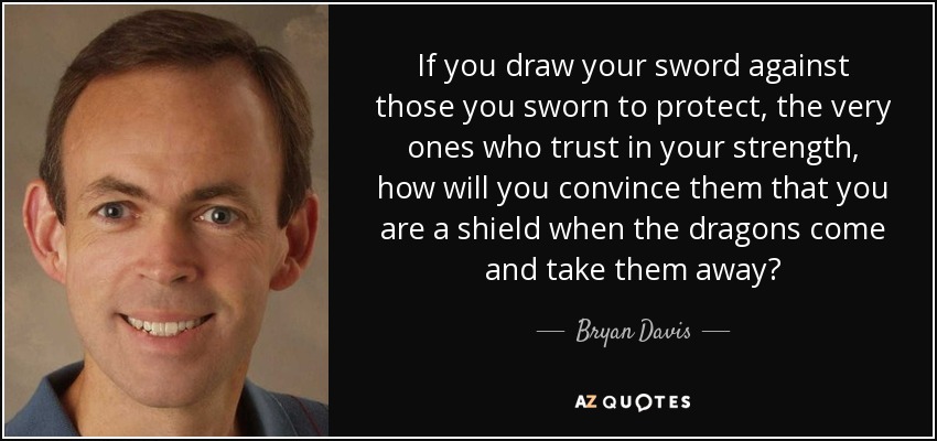 If you draw your sword against those you sworn to protect, the very ones who trust in your strength, how will you convince them that you are a shield when the dragons come and take them away? - Bryan Davis