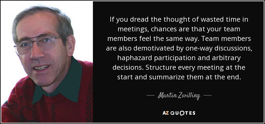 If you dread the thought of wasted time in meetings, chances are that your team members feel the same way. Team members are also demotivated by one-way discussions, haphazard participation and arbitrary decisions. Structure every meeting at the start and summarize them at the end. - Martin Zwilling