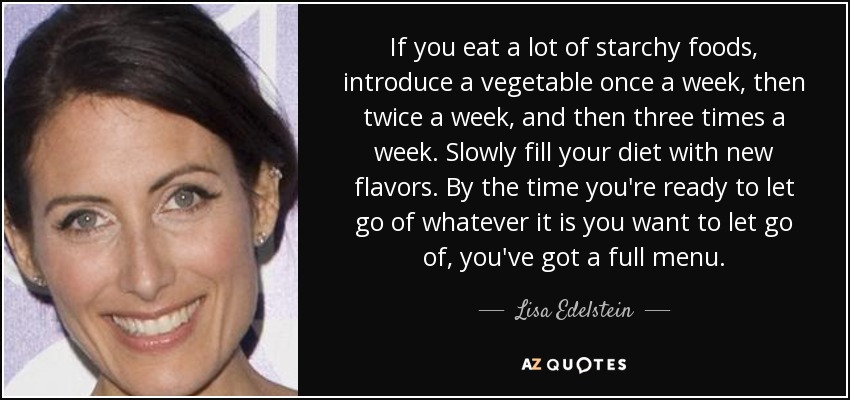 If you eat a lot of starchy foods, introduce a vegetable once a week, then twice a week, and then three times a week. Slowly fill your diet with new flavors. By the time you're ready to let go of whatever it is you want to let go of, you've got a full menu. - Lisa Edelstein
