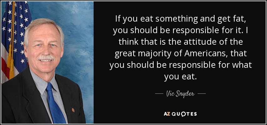 If you eat something and get fat, you should be responsible for it. I think that is the attitude of the great majority of Americans, that you should be responsible for what you eat. - Vic Snyder