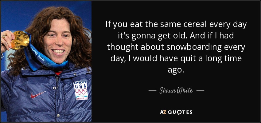 If you eat the same cereal every day it's gonna get old. And if I had thought about snowboarding every day, I would have quit a long time ago. - Shaun White