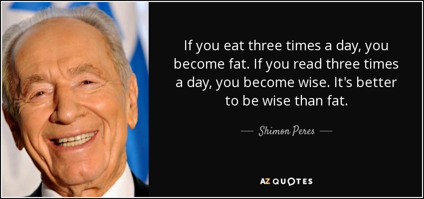 If you eat three times a day, you become fat. If you read three times a day, you become wise. It's better to be wise than fat. - Shimon Peres