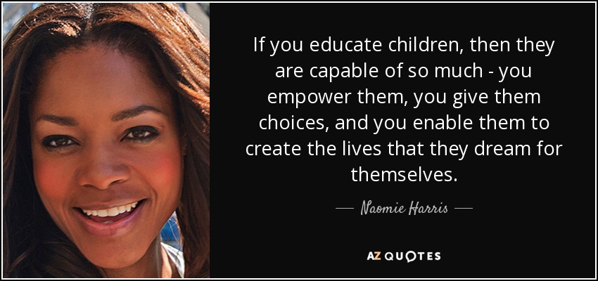 If you educate children, then they are capable of so much - you empower them, you give them choices, and you enable them to create the lives that they dream for themselves. - Naomie Harris
