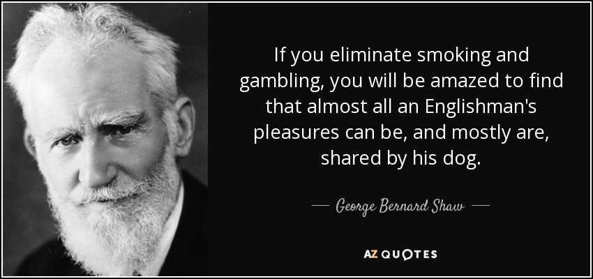 If you eliminate smoking and gambling, you will be amazed to find that almost all an Englishman's pleasures can be, and mostly are, shared by his dog. - George Bernard Shaw
