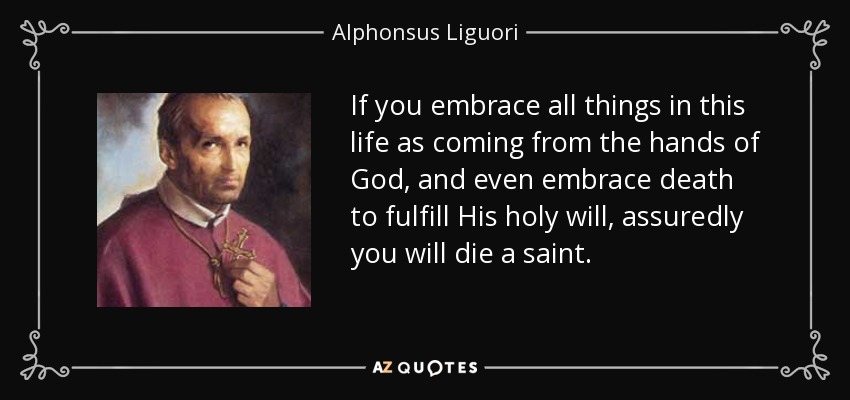 If you embrace all things in this life as coming from the hands of God, and even embrace death to fulfill His holy will, assuredly you will die a saint. - Alphonsus Liguori