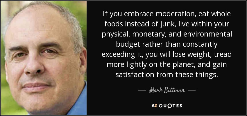 If you embrace moderation, eat whole foods instead of junk, live within your physical, monetary, and environmental budget rather than constantly exceeding it, you will lose weight, tread more lightly on the planet, and gain satisfaction from these things. - Mark Bittman