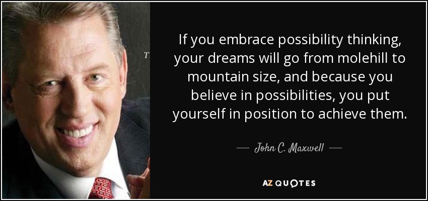 If you embrace possibility thinking, your dreams will go from molehill to mountain size, and because you believe in possibilities, you put yourself in position to achieve them. - John C. Maxwell