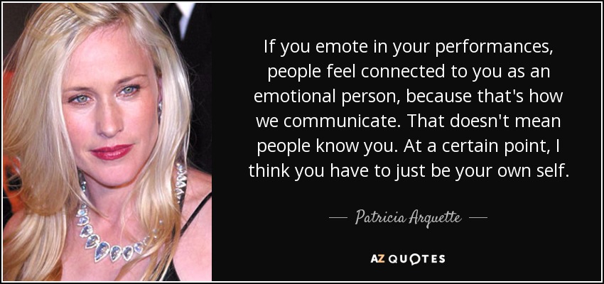 If you emote in your performances, people feel connected to you as an emotional person, because that's how we communicate. That doesn't mean people know you. At a certain point, I think you have to just be your own self. - Patricia Arquette