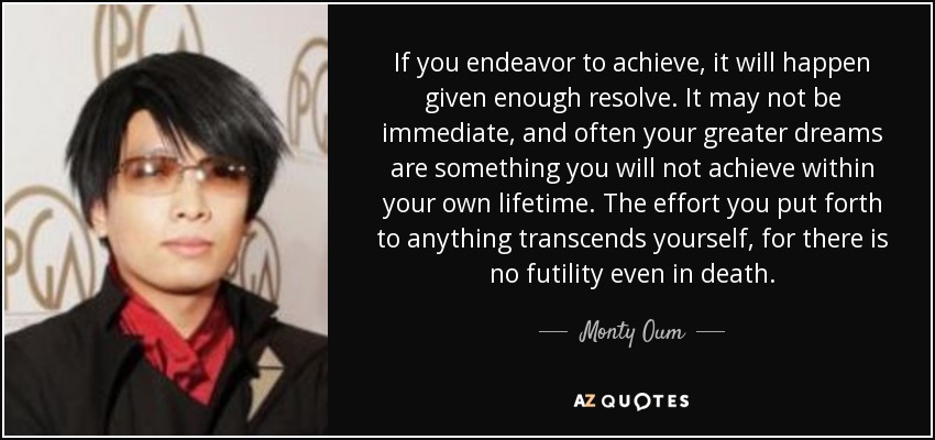 If you endeavor to achieve, it will happen given enough resolve. It may not be immediate, and often your greater dreams are something you will not achieve within your own lifetime. The effort you put forth to anything transcends yourself, for there is no futility even in death. - Monty Oum