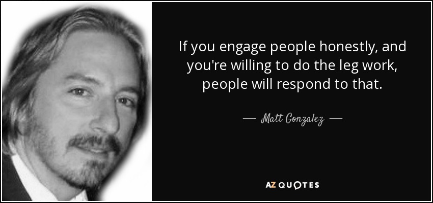 If you engage people honestly, and you're willing to do the leg work, people will respond to that. - Matt Gonzalez