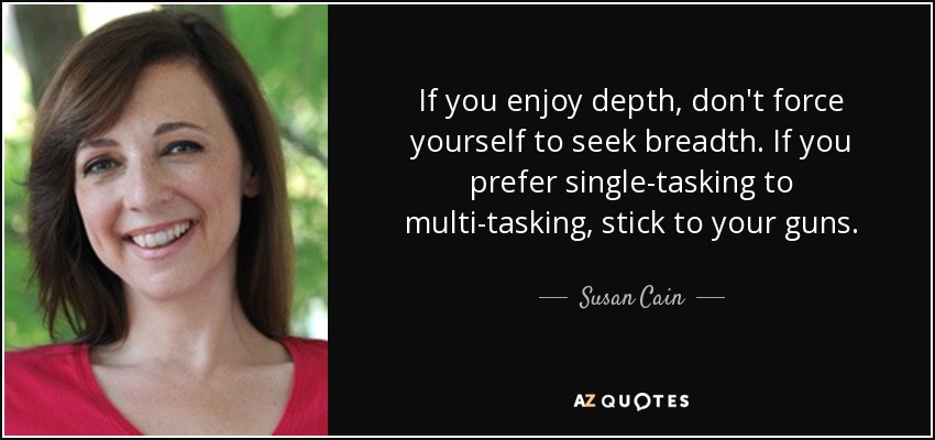 If you enjoy depth, don't force yourself to seek breadth. If you prefer single-tasking to multi-tasking, stick to your guns. - Susan Cain