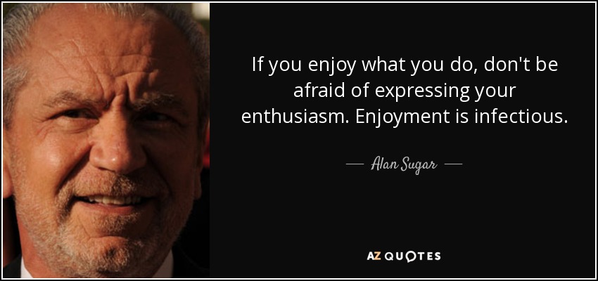 If you enjoy what you do, don't be afraid of expressing your enthusiasm. Enjoyment is infectious. - Alan Sugar