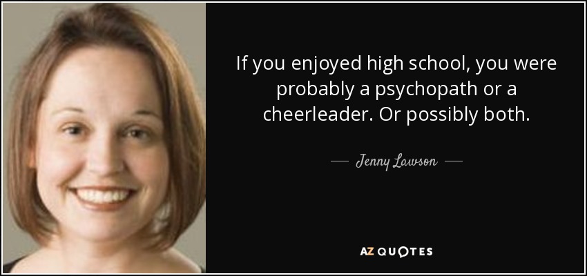 If you enjoyed high school, you were probably a psychopath or a cheerleader. Or possibly both. - Jenny Lawson