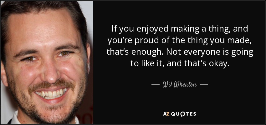 If you enjoyed making a thing, and you’re proud of the thing you made, that’s enough. Not everyone is going to like it, and that’s okay. - Wil Wheaton