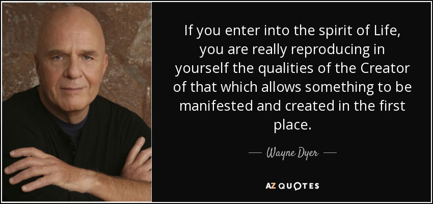 If you enter into the spirit of Life, you are really reproducing in yourself the qualities of the Creator of that which allows something to be manifested and created in the first place. - Wayne Dyer